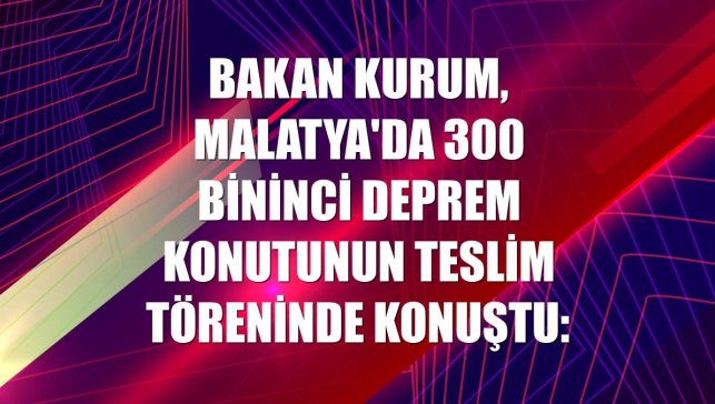 Bakan Kurum, Malatya'da 300 bininci deprem konutunun teslim töreninde konuştu: