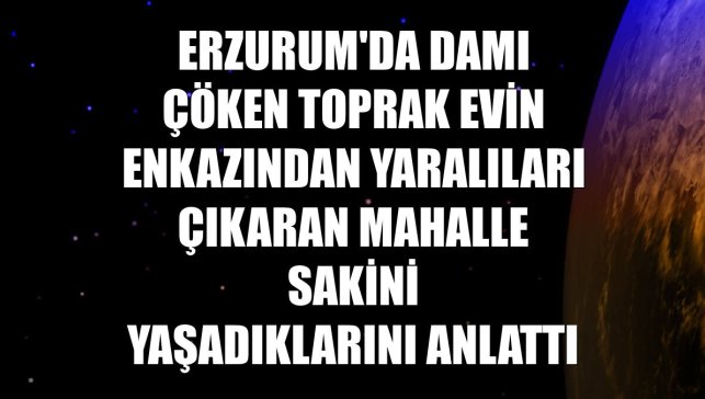 Erzurum'da damı çöken toprak evin enkazından yaralıları çıkaran mahalle sakini yaşadıklarını anlattı