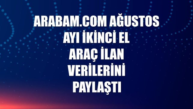 arabam.com ağustos ayı ikinci el araç ilan verilerini paylaştı