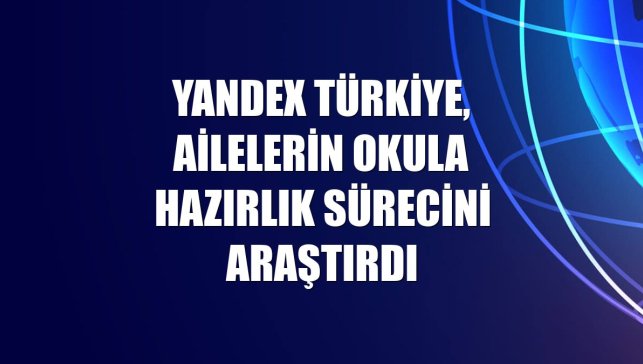 Yandex Türkiye, ailelerin okula hazırlık sürecini araştırdı