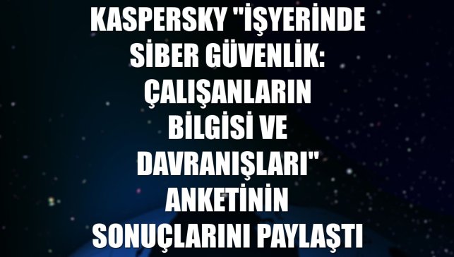 Kaspersky "İşyerinde siber güvenlik: Çalışanların bilgisi ve davranışları" anketinin sonuçlarını paylaştı