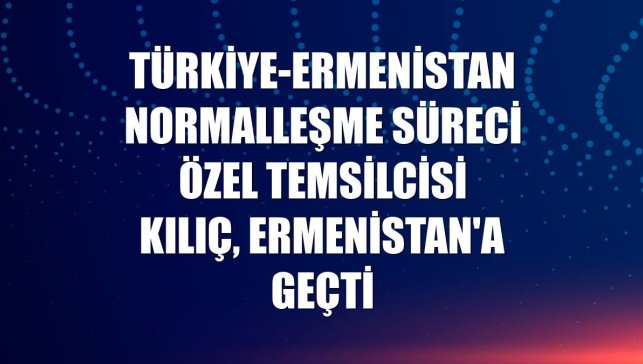 Türkiye-Ermenistan Normalleşme Süreci Özel Temsilcisi Kılıç, Ermenistan'a geçti