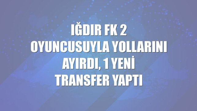 Iğdır FK 2 oyuncusuyla yollarını ayırdı, 1 yeni transfer yaptı