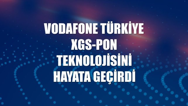 Vodafone Türkiye XGS-PON teknolojisini hayata geçirdi