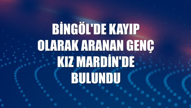 Bingöl'de kayıp olarak aranan genç kız Mardin'de bulundu