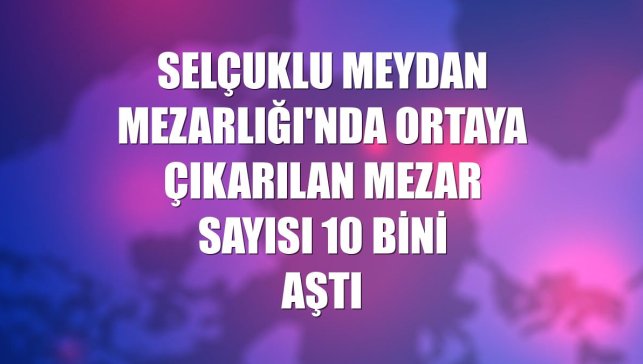 Selçuklu Meydan Mezarlığı'nda ortaya çıkarılan mezar sayısı 10 bini aştı
