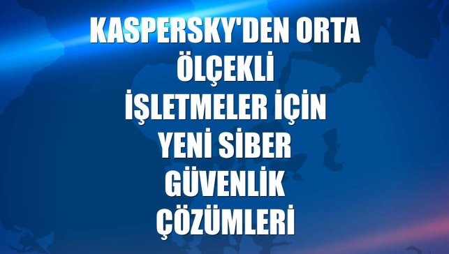 Kaspersky'den orta ölçekli işletmeler için yeni siber güvenlik çözümleri