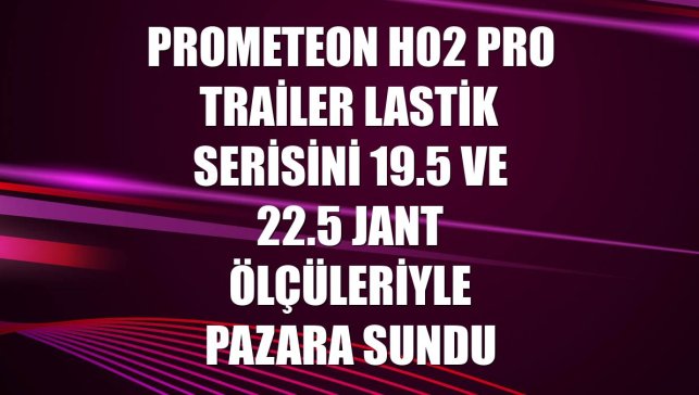 Prometeon H02 Pro Trailer lastik serisini 19.5 ve 22.5 jant ölçüleriyle pazara sundu
