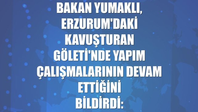 Bakan Yumaklı, Erzurum'daki Kavuşturan Göleti'nde yapım çalışmalarının devam ettiğini bildirdi: