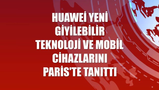 Huawei yeni giyilebilir teknoloji ve mobil cihazlarını Paris'te tanıttı