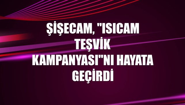 Şişecam, "Isıcam Teşvik Kampanyası"nı hayata geçirdi