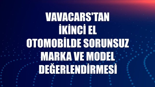 VavaCars'tan ikinci el otomobilde sorunsuz marka ve model değerlendirmesi