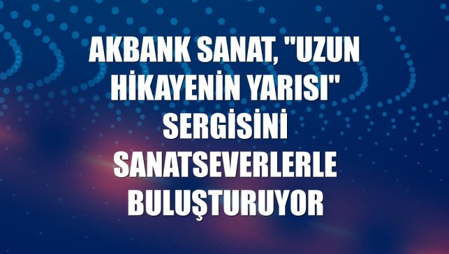 Akbank Sanat, "Uzun Hikayenin Yarısı" sergisini sanatseverlerle buluşturuyor