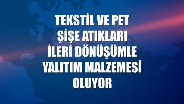 Tekstil ve pet şişe atıkları ileri dönüşümle yalıtım malzemesi oluyor