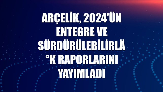 Arçelik, 2024'ün entegre ve sürdürülebilirlik raporlarını yayımladı