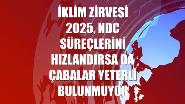 İklim Zirvesi 2025, NDC süreçlerini hızlandırsa da çabalar yeterli bulunmuyor