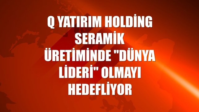 Q Yatırım Holding seramik üretiminde "dünya lideri" olmayı hedefliyor