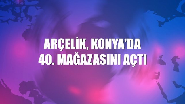 Arçelik, Konya'da 40. mağazasını açtı