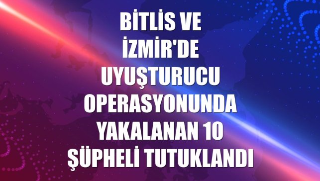 Bitlis ve İzmir'de uyuşturucu operasyonunda yakalanan 10 şüpheli tutuklandı