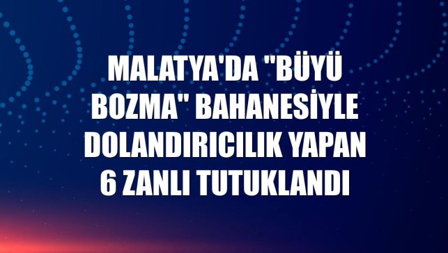 Malatya'da "büyü bozma" bahanesiyle dolandırıcılık yapan 6 zanlı tutuklandı