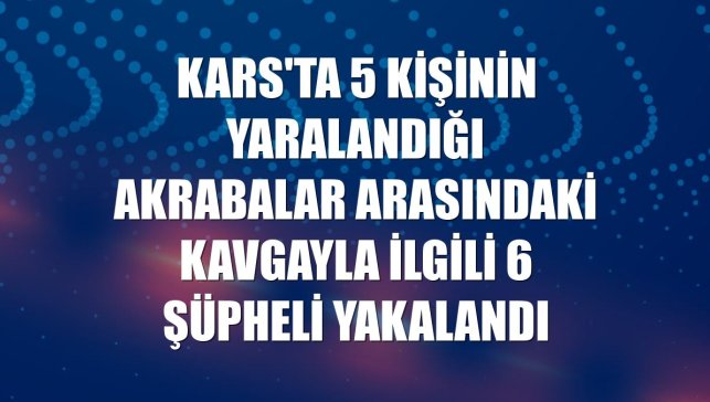 Kars'ta 5 kişinin yaralandığı akrabalar arasındaki kavgayla ilgili 6 şüpheli yakalandı