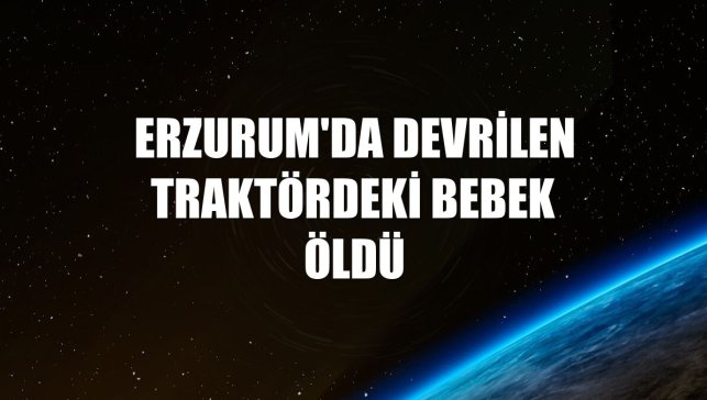 Erzurum'da devrilen traktördeki bebek öldü
