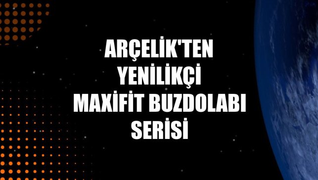 Arçelik'ten yenilikçi MaxiFit buzdolabı serisi