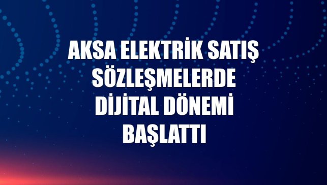 Aksa Elektrik Satış sözleşmelerde dijital dönemi başlattı