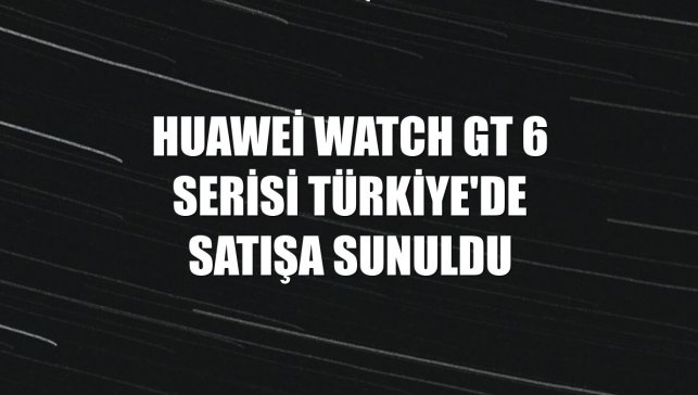 Huawei Watch GT 6 serisi Türkiye'de satışa sunuldu