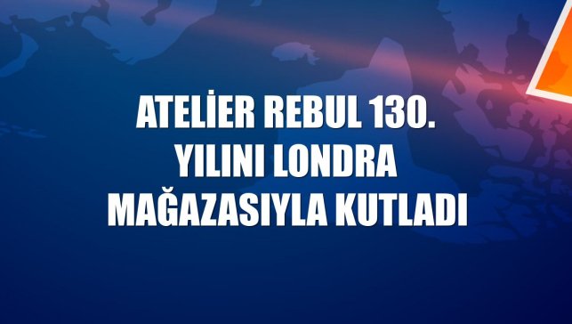 Atelier Rebul 130. yılını Londra mağazasıyla kutladı