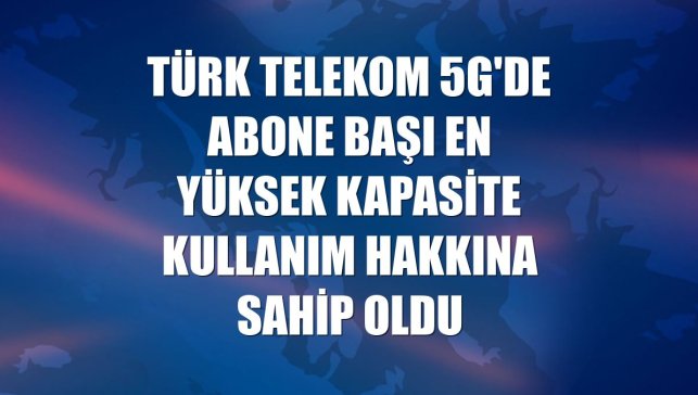 Türk Telekom 5G'de abone başı en yüksek kapasite kullanım hakkına sahip oldu