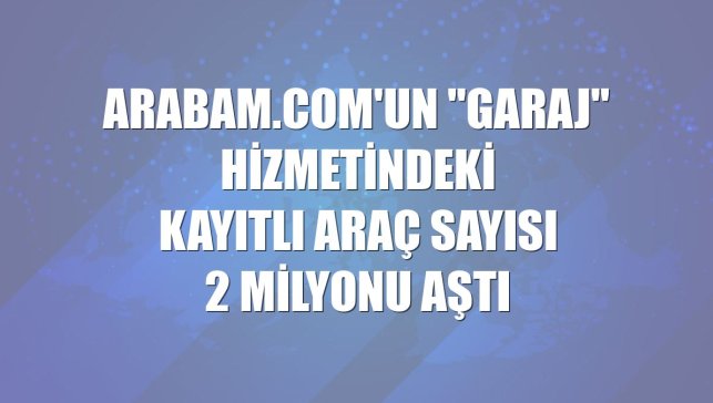arabam.com'un "Garaj" hizmetindeki kayıtlı araç sayısı 2 milyonu aştı