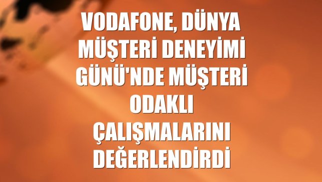 Vodafone, Dünya Müşteri Deneyimi Günü'nde müşteri odaklı çalışmalarını değerlendirdi