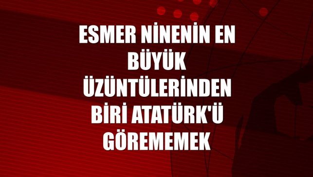 Esmer ninenin en büyük üzüntülerinden biri Atatürk'ü görememek