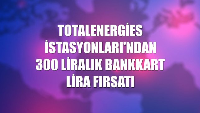 TotalEnergies İstasyonları'ndan 300 liralık Bankkart lira fırsatı