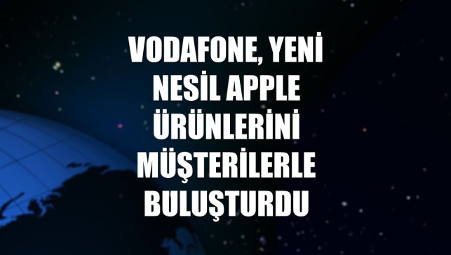 Vodafone, yeni nesil Apple ürünlerini müşterilerle buluşturdu
