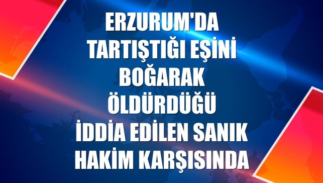 Erzurum'da tartıştığı eşini boğarak öldürdüğü iddia edilen sanık hakim karşısında