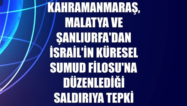 Kahramanmaraş, Malatya ve Şanlıurfa'dan İsrail'in Küresel Sumud Filosu'na düzenlediği saldırıya tepki