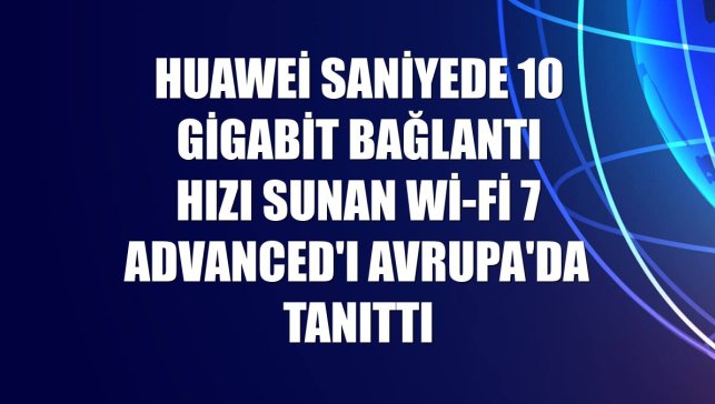 Huawei saniyede 10 gigabit bağlantı hızı sunan Wi-Fi 7 Advanced'ı Avrupa'da tanıttı