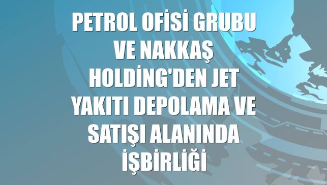 Petrol Ofisi Grubu ve Nakkaş Holding'den jet yakıtı depolama ve satışı alanında işbirliği