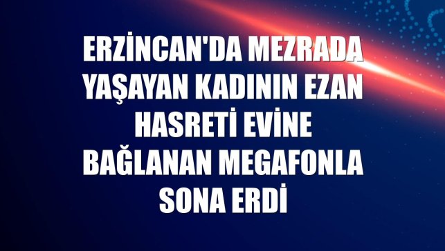 Erzincan'da mezrada yaşayan kadının ezan hasreti evine bağlanan megafonla sona erdi