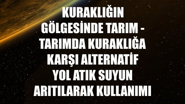 KURAKLIĞIN GÖLGESİNDE TARIM - Tarımda kuraklığa karşı alternatif yol atık suyun arıtılarak kullanımı