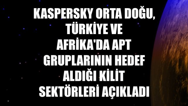 Kaspersky Orta Doğu, Türkiye ve Afrika'da APT gruplarının hedef aldığı kilit sektörleri açıkladı