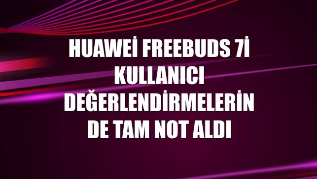 Huawei FreeBuds 7i kullanıcı değerlendirmelerinde tam not aldı