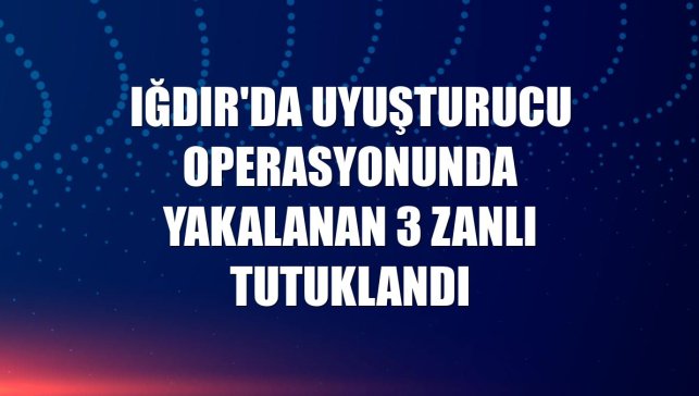Iğdır'da uyuşturucu operasyonunda yakalanan 3 zanlı tutuklandı