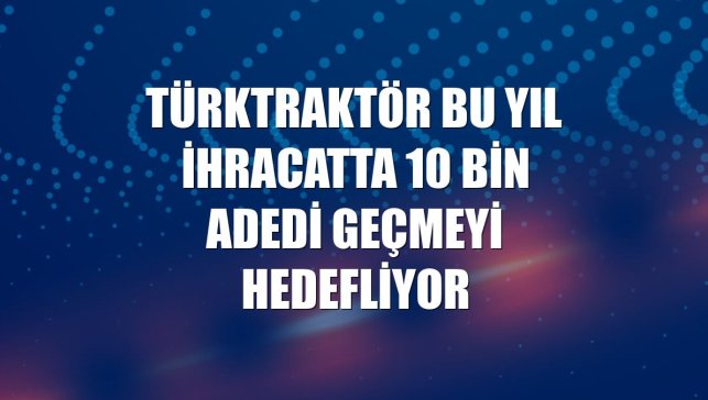 TürkTraktör bu yıl ihracatta 10 bin adedi geçmeyi hedefliyor