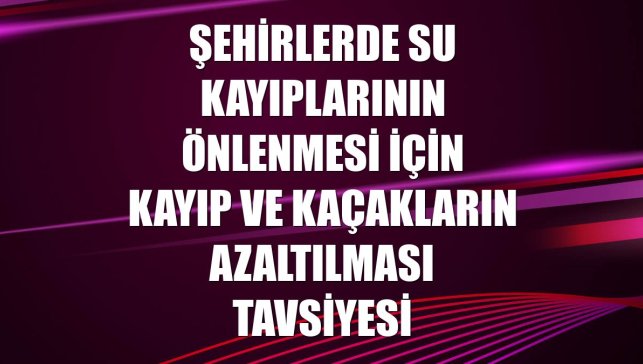 Şehirlerde su kayıplarının önlenmesi için kayıp ve kaçakların azaltılması tavsiyesi
