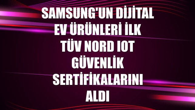 Samsung'un dijital ev ürünleri ilk TÜV Nord IoT güvenlik sertifikalarını aldı