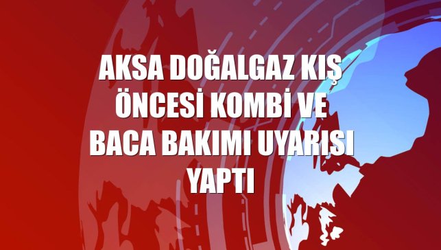 Aksa Doğalgaz kış öncesi kombi ve baca bakımı uyarısı yaptı