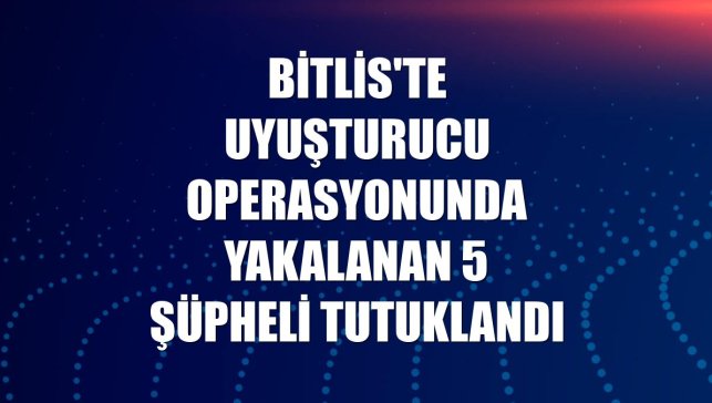 Bitlis'te uyuşturucu operasyonunda yakalanan 5 şüpheli tutuklandı